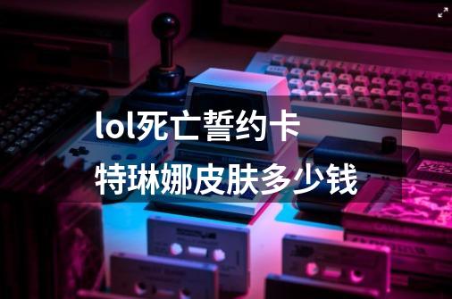 lol死亡誓约卡特琳娜皮肤多少钱-第1张-游戏信息-龙启网