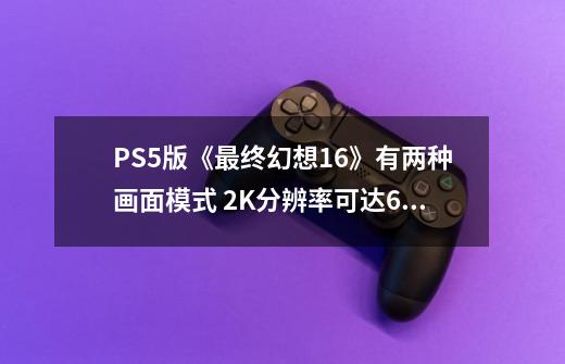 PS5版《最终幻想16》有两种画面模式 2K分辨率可达60帧-第1张-游戏信息-龙启网