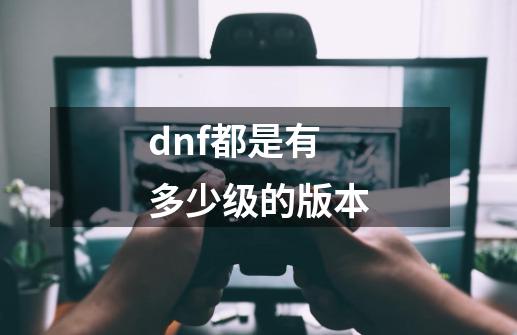 dnf都是有多少级的版本-第1张-游戏信息-龙启网