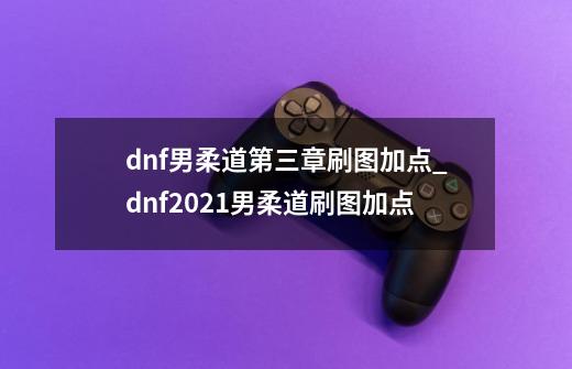 dnf男柔道第三章刷图加点_dnf2021男柔道刷图加点-第1张-游戏信息-龙启网