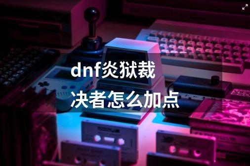 dnf炎狱裁决者怎么加点-第1张-游戏信息-龙启网