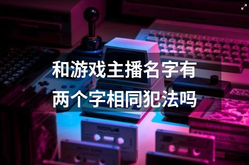 和游戏主播名字有两个字相同犯法吗-第1张-游戏信息-龙启网