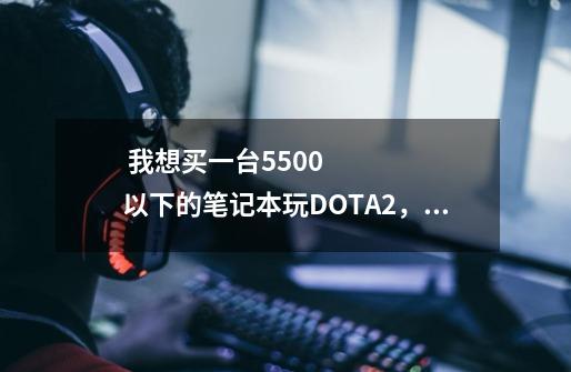  我想买一台5500以下的笔记本玩DOTA2，csgo，LOL，要求散热好，不发热，处理器不是u，-第1张-游戏信息-龙启网