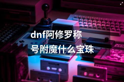 dnf阿修罗称号附魔什么宝珠-第1张-游戏信息-龙启网