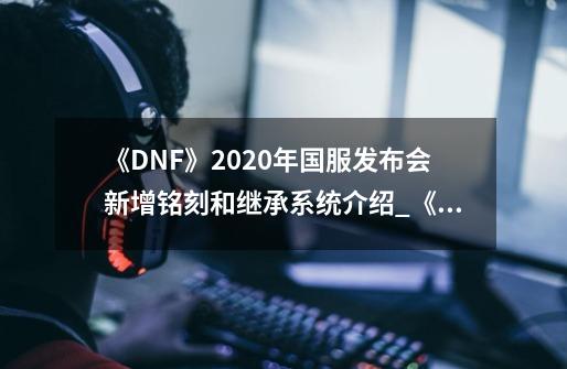 《DNF》2020年国服发布会新增铭刻和继承系统介绍_《DNF》2020年国服发布会新增铭刻和继承系统是什么-第1张-游戏信息-龙启网