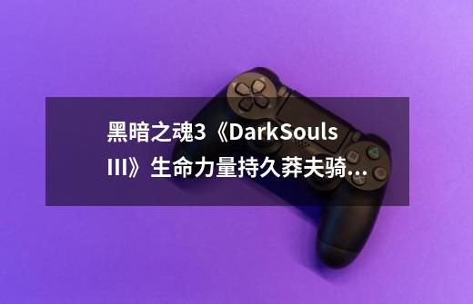 黑暗之魂3《DarkSoulsIII》生命力量持久莽夫骑士一周目灭火结局通关攻略-第1张-游戏信息-龙启网