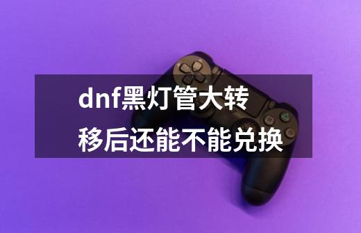 dnf黑灯管大转移后还能不能兑换-第1张-游戏信息-龙启网