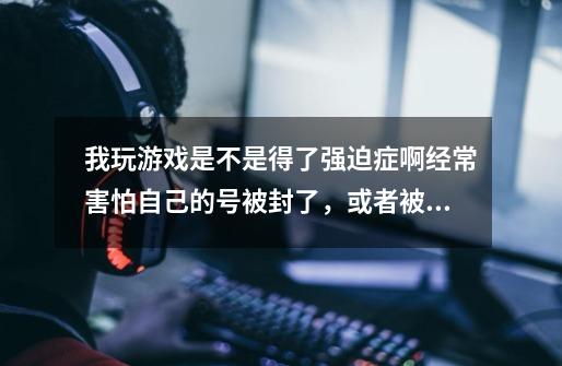 我玩游戏是不是得了强迫症啊.经常害怕自己的号被封了，或者被人恶意把我的号封了我还经常害怕别人进入自-第1张-游戏信息-龙启网