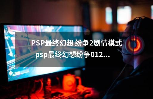 PSP最终幻想 纷争2剧情模式_psp最终幻想纷争012试玩版-第1张-游戏信息-龙启网