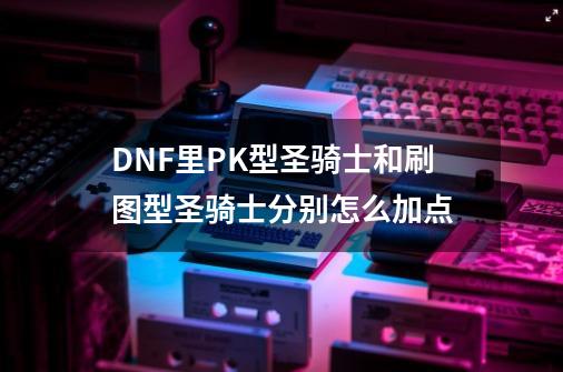 DNF里PK型圣骑士和刷图型圣骑士分别怎么加点-第1张-游戏信息-龙启网