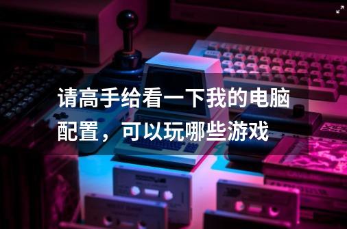 请高手给看一下我的电脑配置，可以玩哪些游戏-第1张-游戏信息-龙启网