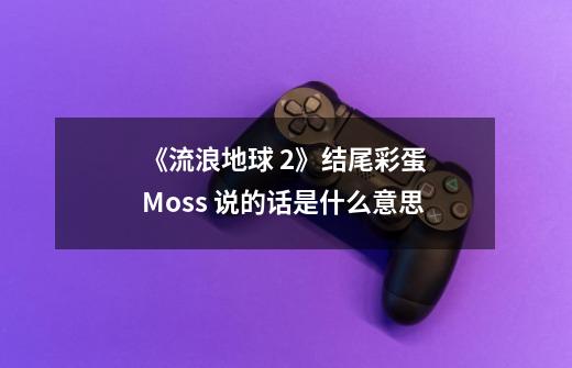 《流浪地球 2》结尾彩蛋 Moss 说的话是什么意思-第1张-游戏信息-龙启网