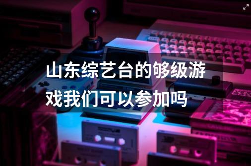 山东综艺台的够级游戏我们可以参加吗-第1张-游戏信息-龙启网