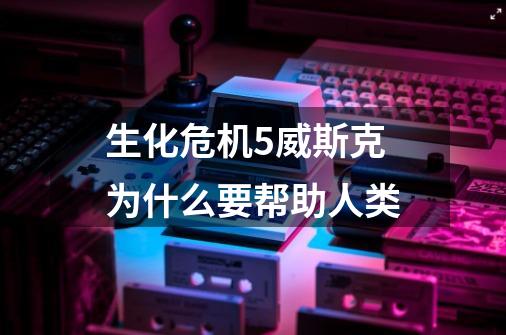 生化危机5威斯克为什么要帮助人类-第1张-游戏信息-龙启网