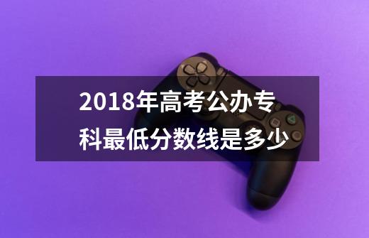 2018年高考公办专科最低分数线是多少-第1张-游戏信息-龙启网