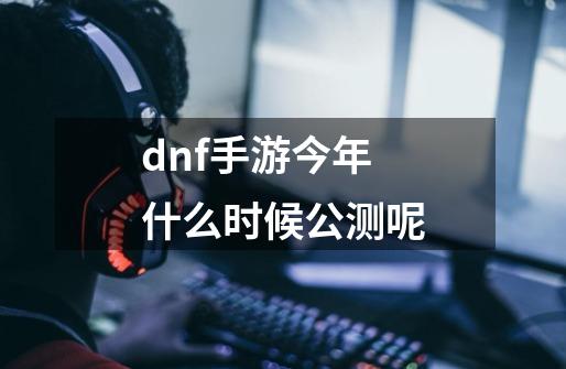 dnf手游今年什么时候公测呢-第1张-游戏信息-龙启网