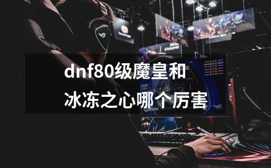 dnf80级魔皇和冰冻之心哪个厉害-第1张-游戏信息-龙启网