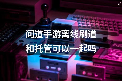 问道手游离线刷道和托管可以一起吗-第1张-游戏信息-龙启网