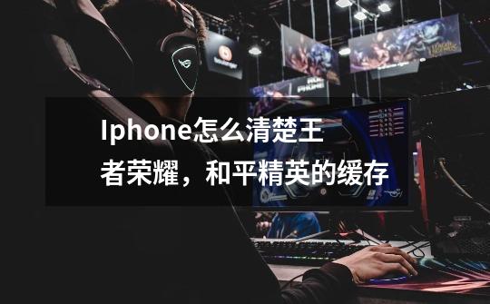 Iphone怎么清楚王者荣耀，和平精英的缓存-第1张-游戏信息-龙启网