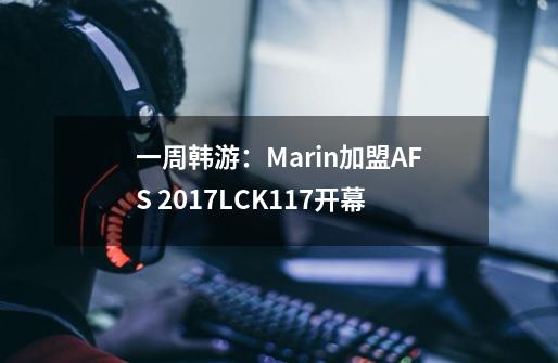 一周韩游：Marin加盟AFS 2017LCK1.17开幕-第1张-游戏信息-龙启网