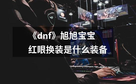 《dnf》旭旭宝宝红眼换装是什么装备-第1张-游戏信息-龙启网