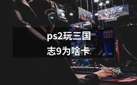 ps2玩三国志9为啥卡-第1张-游戏信息-龙启网