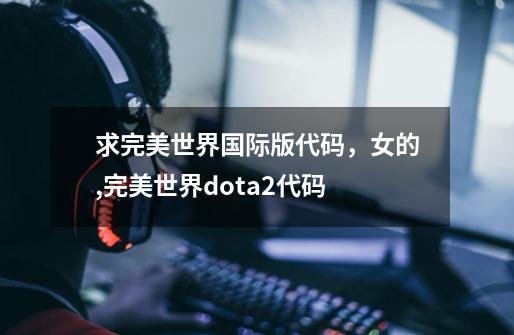 求完美世界国际版代码，女的,完美世界dota2代码-第1张-游戏信息-龙启网