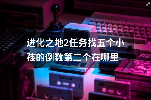 进化之地2任务找五个小孩的倒数第二个在哪里-第1张-游戏信息-龙启网