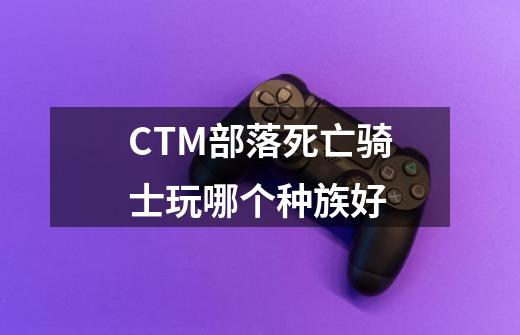 CTM部落死亡骑士玩哪个种族好-第1张-游戏信息-龙启网