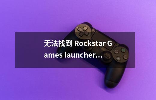 无法找到 Rockstar Games launcher ，请验证游戏数据-第1张-游戏信息-龙启网