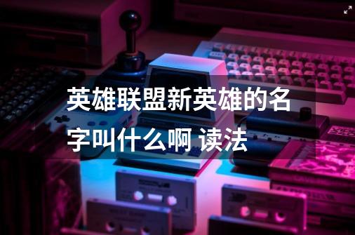 英雄联盟新英雄的名字叫什么啊 读法-第1张-游戏信息-龙启网