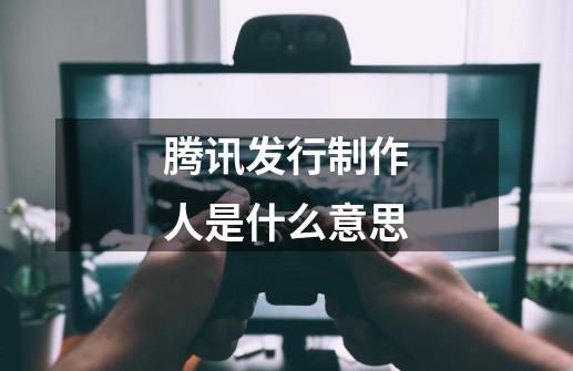 腾讯发行制作人是什么意思-第1张-游戏信息-龙启网