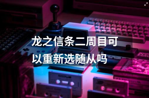 龙之信条二周目可以重新选随从吗-第1张-游戏信息-龙启网