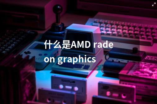 什么是AMD radeon graphics-第1张-游戏信息-龙启网