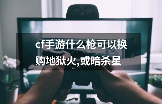 cf手游什么枪可以换购地狱火,或暗杀星-第1张-游戏信息-龙启网