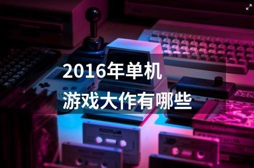 2016年单机游戏大作有哪些-第1张-游戏信息-龙启网