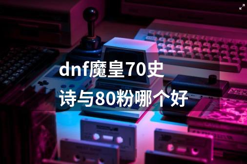 dnf魔皇70史诗与80粉哪个好-第1张-游戏信息-龙启网