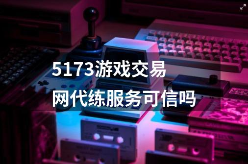 5173游戏交易网代练服务可信吗-第1张-游戏信息-龙启网