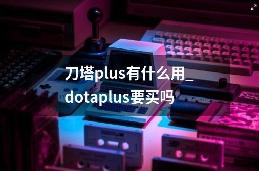 刀塔plus有什么用_dotaplus要买吗-第1张-游戏信息-龙启网