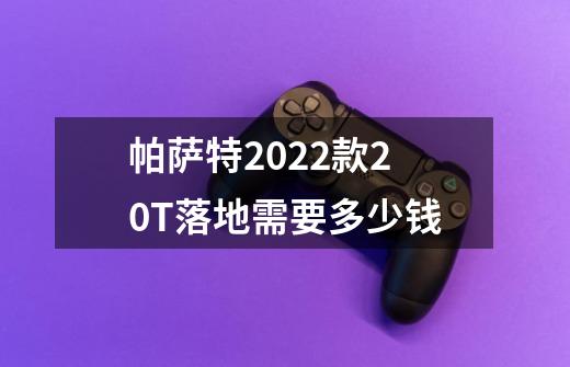 帕萨特2022款2.0T落地需要多少钱-第1张-游戏信息-龙启网