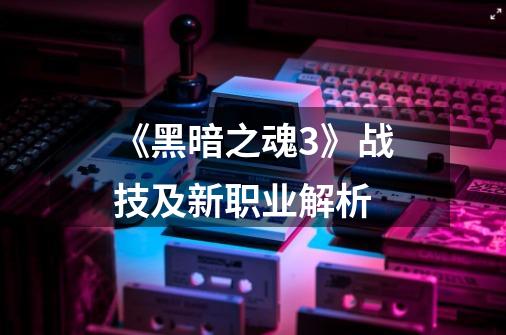 《黑暗之魂3》战技及新职业解析-第1张-游戏信息-龙启网