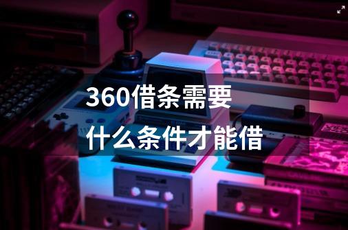 360借条需要什么条件才能借-第1张-游戏信息-龙启网