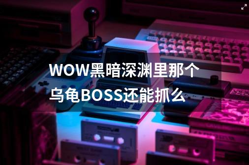 WOW黑暗深渊里那个乌龟BOSS还能抓么-第1张-游戏信息-龙启网