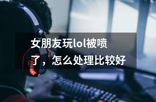 女朋友玩lol被喷了，怎么处理比较好-第1张-游戏信息-龙启网