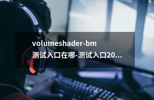 volumeshader-bm测试入口在哪-测试入口2024-第1张-游戏信息-龙启网