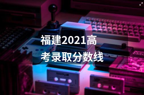 福建2021高考录取分数线-第1张-游戏信息-龙启网