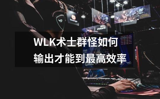 WLK术士群怪如何输出才能到最高效率-第1张-游戏信息-龙启网