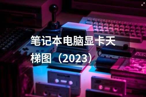 笔记本电脑显卡天梯图（2023）-第1张-游戏信息-龙启网