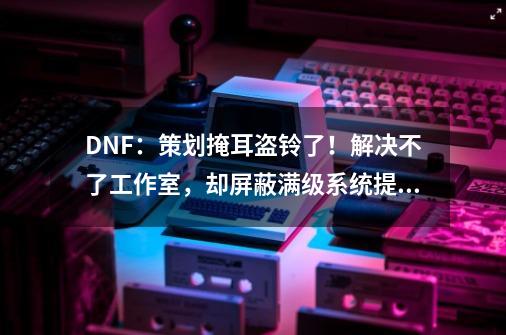 DNF：策划掩耳盗铃了！解决不了工作室，却屏蔽满级系统提示公告-第1张-游戏信息-龙启网