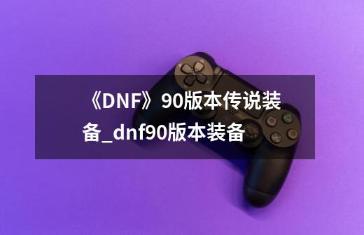 《DNF》90版本传说装备_dnf90版本装备-第1张-游戏信息-龙启网